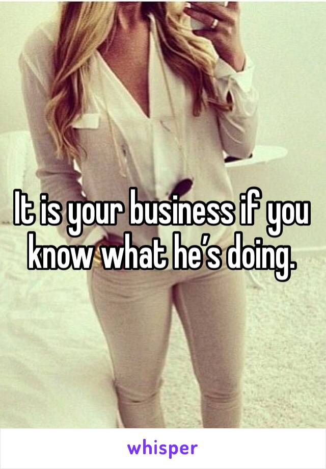 It is your business if you know what he’s doing.