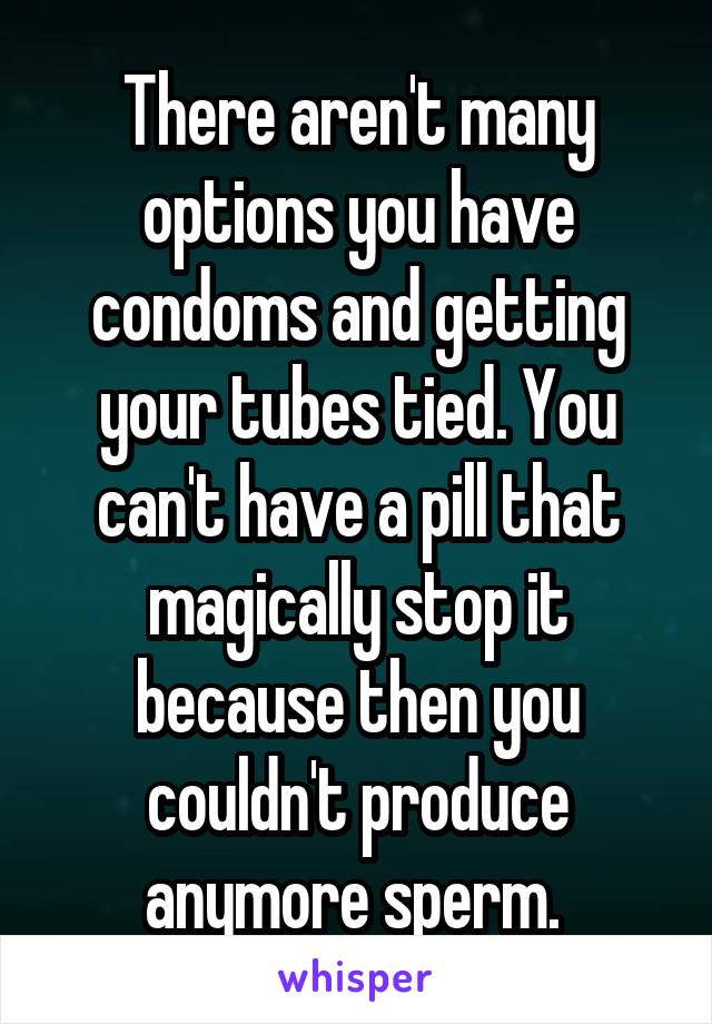 There aren't many options you have condoms and getting your tubes tied. You can't have a pill that magically stop it because then you couldn't produce anymore sperm. 