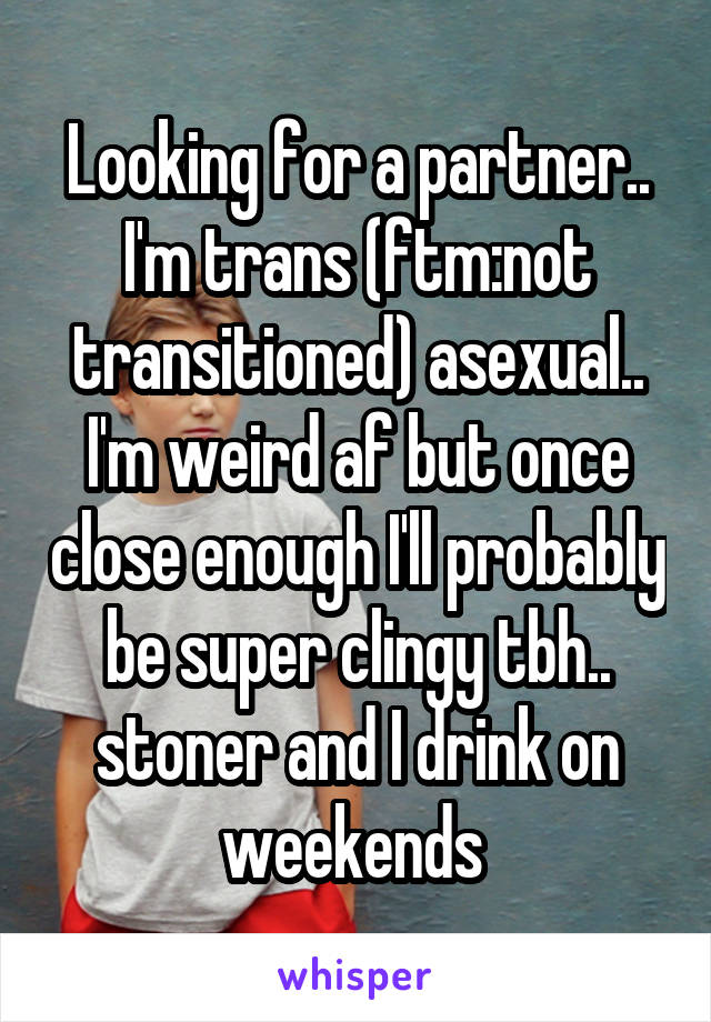 Looking for a partner.. I'm trans (ftm:not transitioned) asexual.. I'm weird af but once close enough I'll probably be super clingy tbh.. stoner and I drink on weekends 