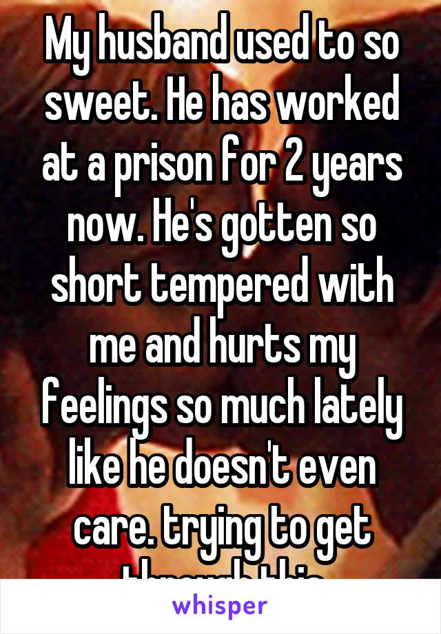 My husband used to so sweet. He has worked at a prison for 2 years now. He's gotten so short tempered with me and hurts my feelings so much lately like he doesn't even care. trying to get through this