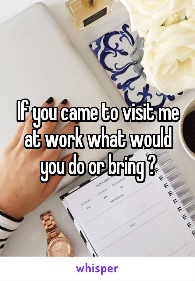 If you came to visit me at work what would you do or bring ?