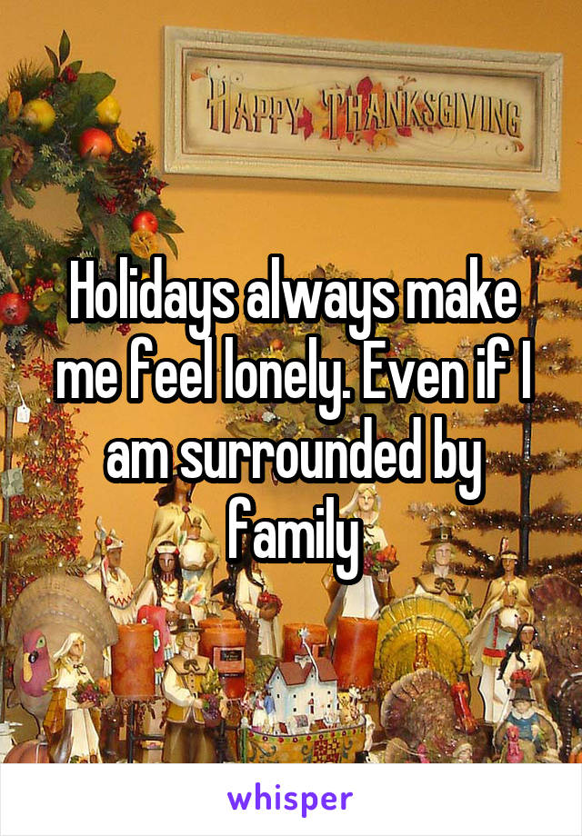 Holidays always make me feel lonely. Even if I am surrounded by family