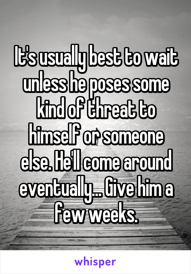 It's usually best to wait unless he poses some kind of threat to himself or someone else. He'll come around eventually... Give him a few weeks.