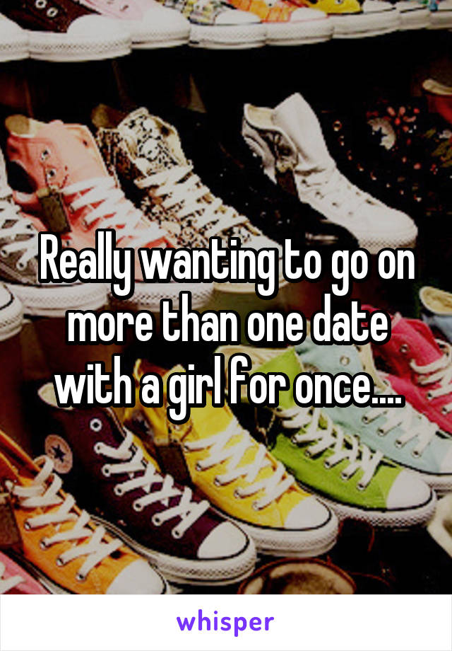 Really wanting to go on more than one date with a girl for once....