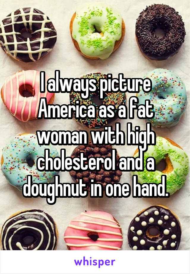 I always picture America as a fat woman with high cholesterol and a doughnut in one hand.
