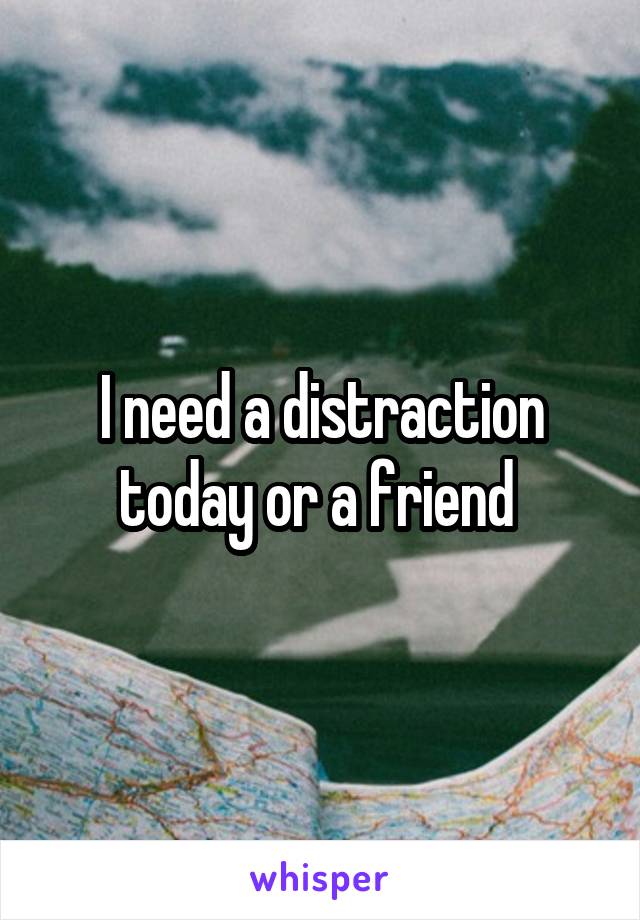 I need a distraction today or a friend 