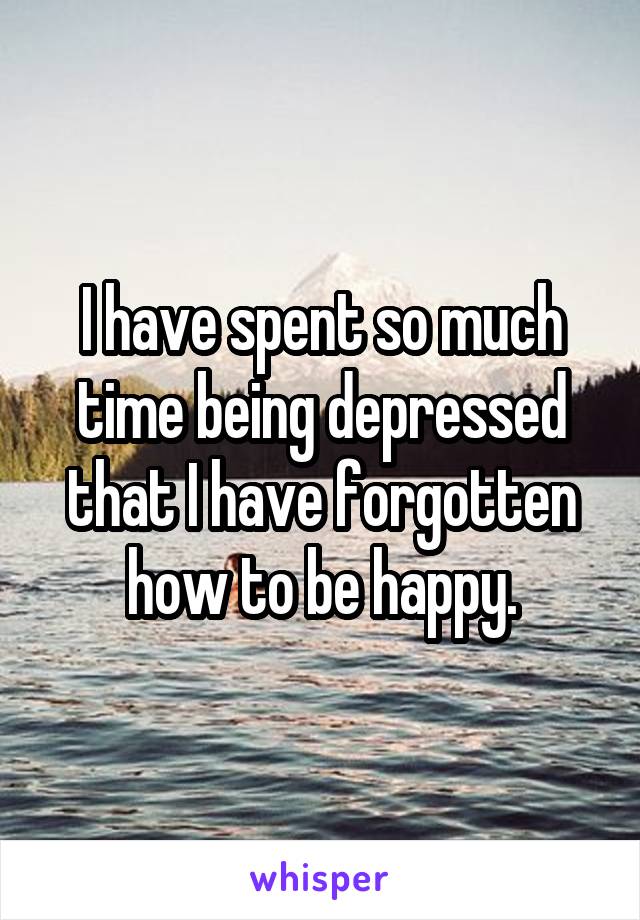 I have spent so much time being depressed that I have forgotten how to be happy.