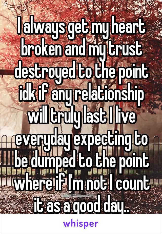 I always get my heart broken and my trust destroyed to the point idk if any relationship will truly last I live everyday expecting to be dumped to the point where if I'm not I count it as a good day..