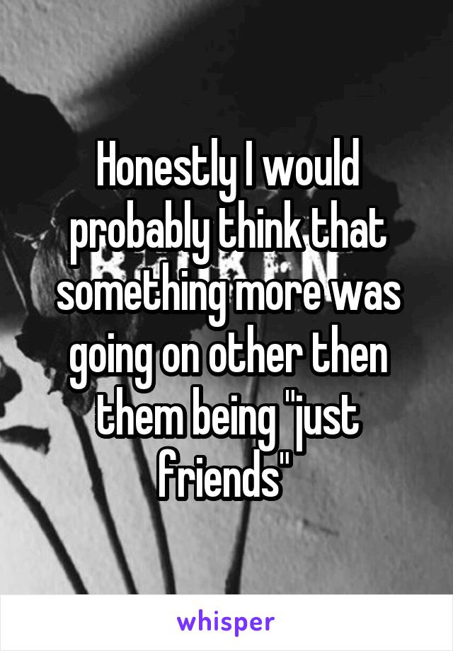 Honestly I would probably think that something more was going on other then them being "just friends" 