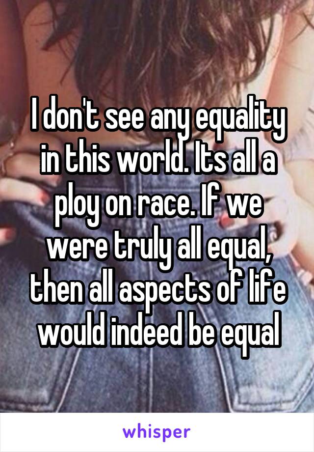 I don't see any equality in this world. Its all a ploy on race. If we were truly all equal, then all aspects of life would indeed be equal