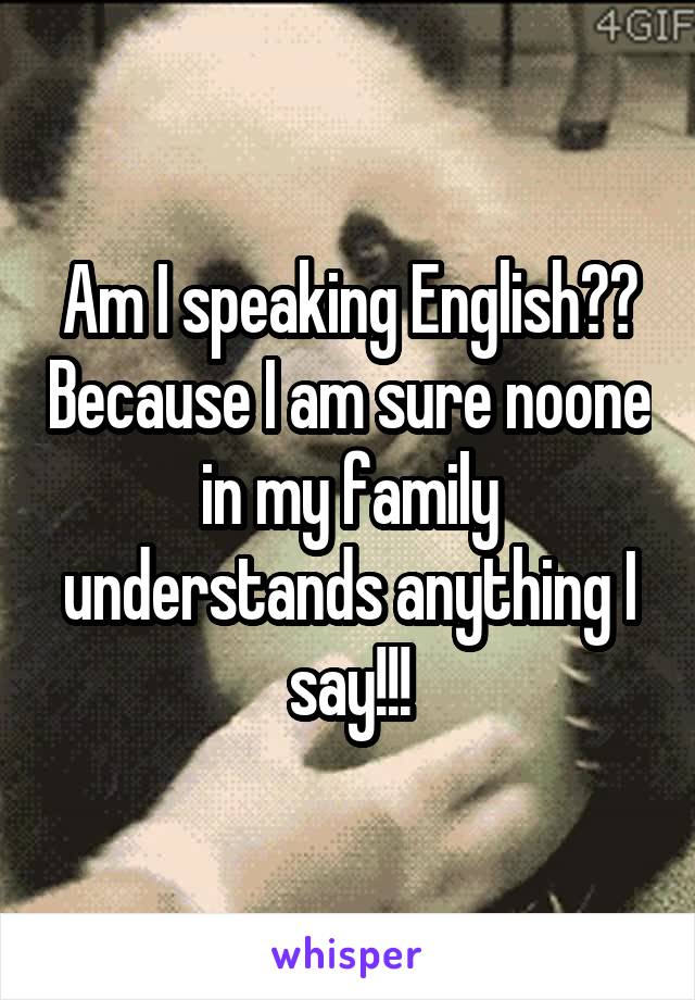 Am I speaking English?? Because I am sure noone in my family understands anything I say!!!