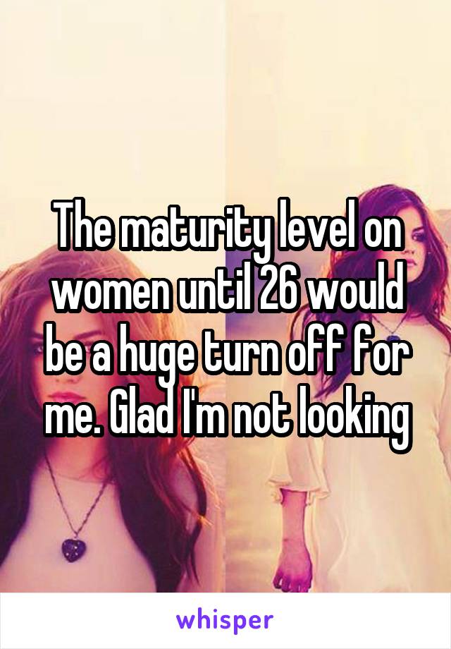 The maturity level on women until 26 would be a huge turn off for me. Glad I'm not looking