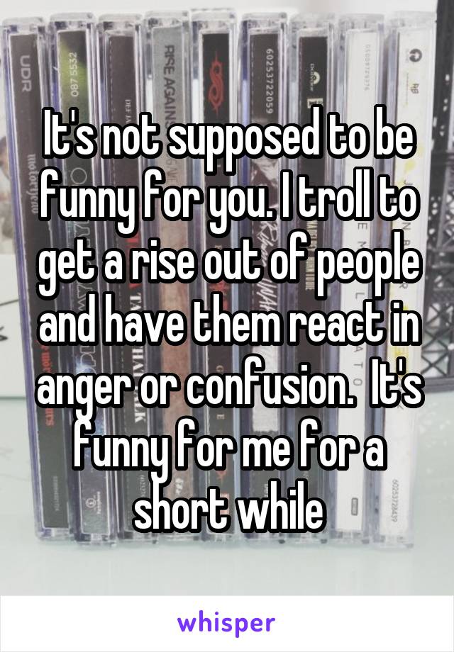 It's not supposed to be funny for you. I troll to get a rise out of people and have them react in anger or confusion.  It's funny for me for a short while