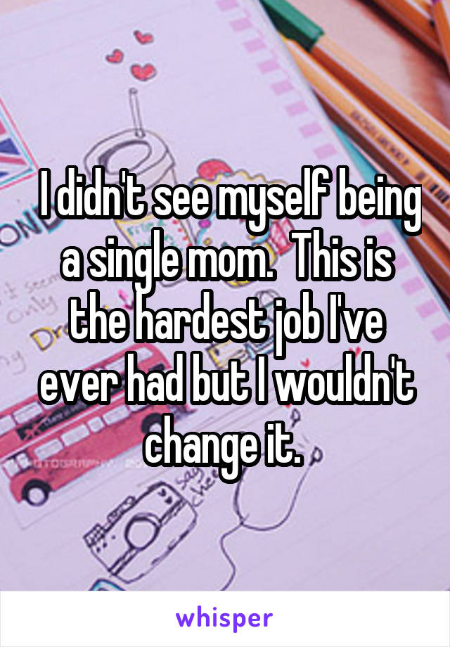  I didn't see myself being a single mom.  This is the hardest job I've ever had but I wouldn't change it. 