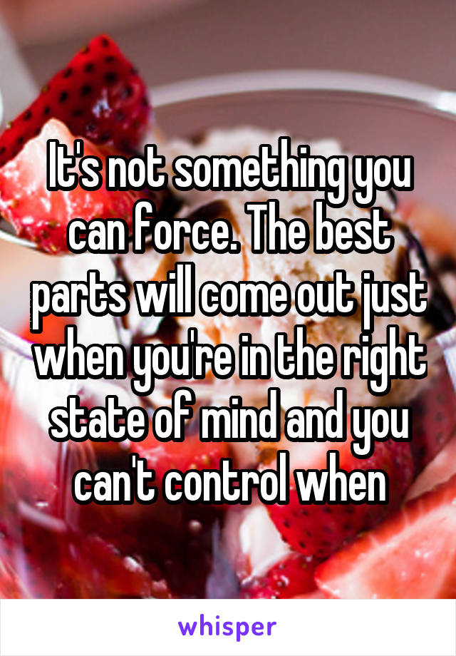 It's not something you can force. The best parts will come out just when you're in the right state of mind and you can't control when