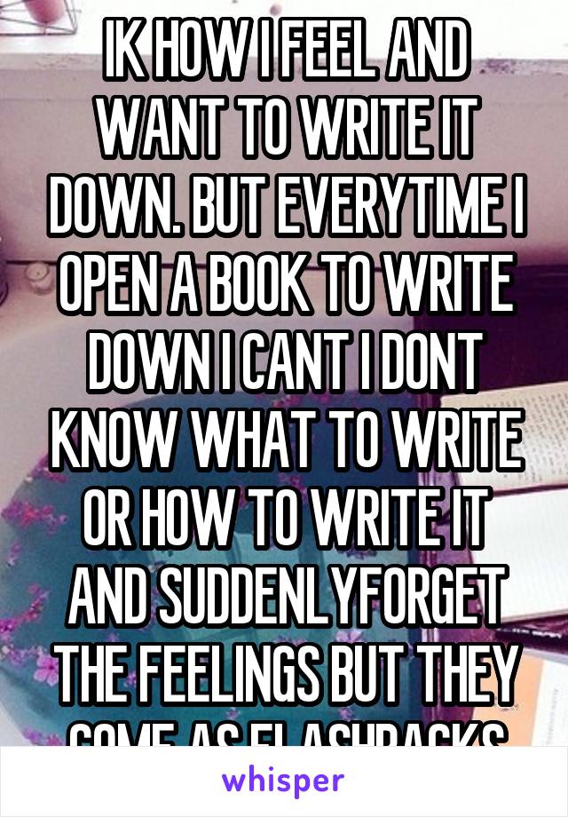 IK HOW I FEEL AND WANT TO WRITE IT DOWN. BUT EVERYTIME I OPEN A BOOK TO WRITE DOWN I CANT I DONT KNOW WHAT TO WRITE OR HOW TO WRITE IT AND SUDDENLYFORGET THE FEELINGS BUT THEY COME AS FLASHBACKS
