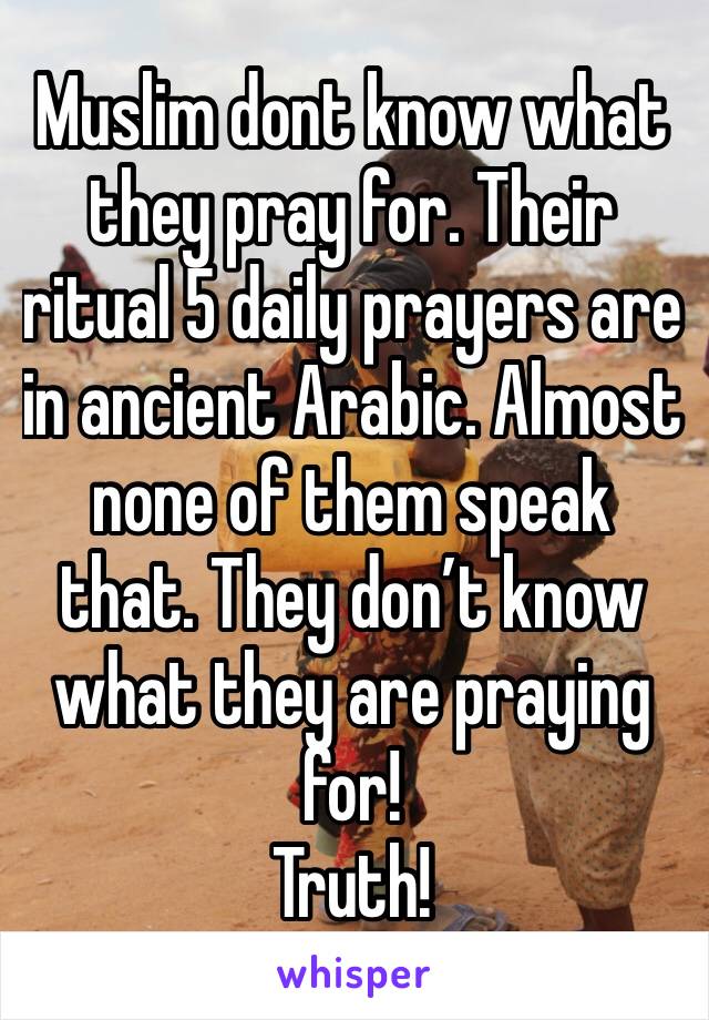 Muslim dont know what they pray for. Their ritual 5 daily prayers are in ancient Arabic. Almost none of them speak that. They don’t know what they are praying for!
Truth!