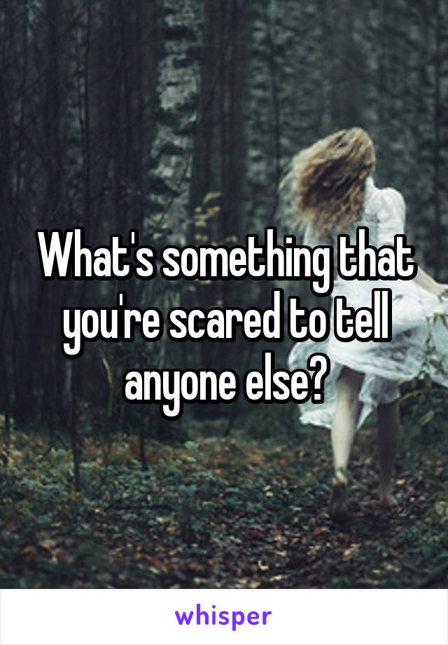 What's something that you're scared to tell anyone else?