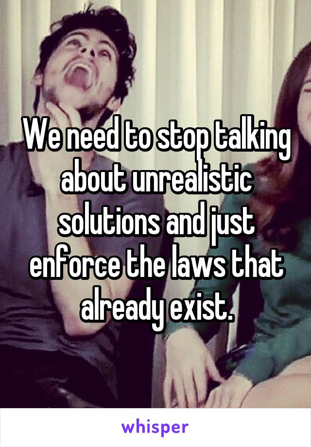 We need to stop talking about unrealistic solutions and just enforce the laws that already exist.
