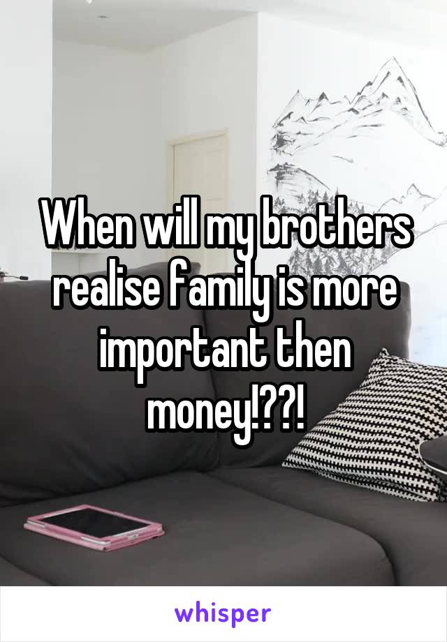 When will my brothers realise family is more important then money!??!