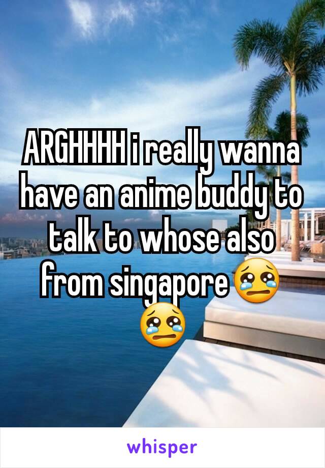ARGHHHH i really wanna have an anime buddy to talk to whose also from singapore😢😢