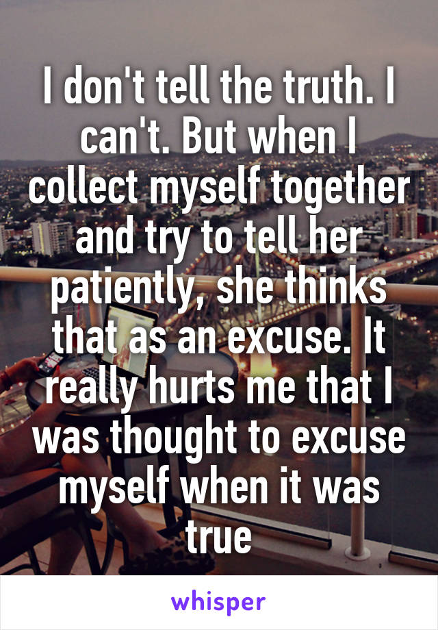 I don't tell the truth. I can't. But when I collect myself together and try to tell her patiently, she thinks that as an excuse. It really hurts me that I was thought to excuse myself when it was true