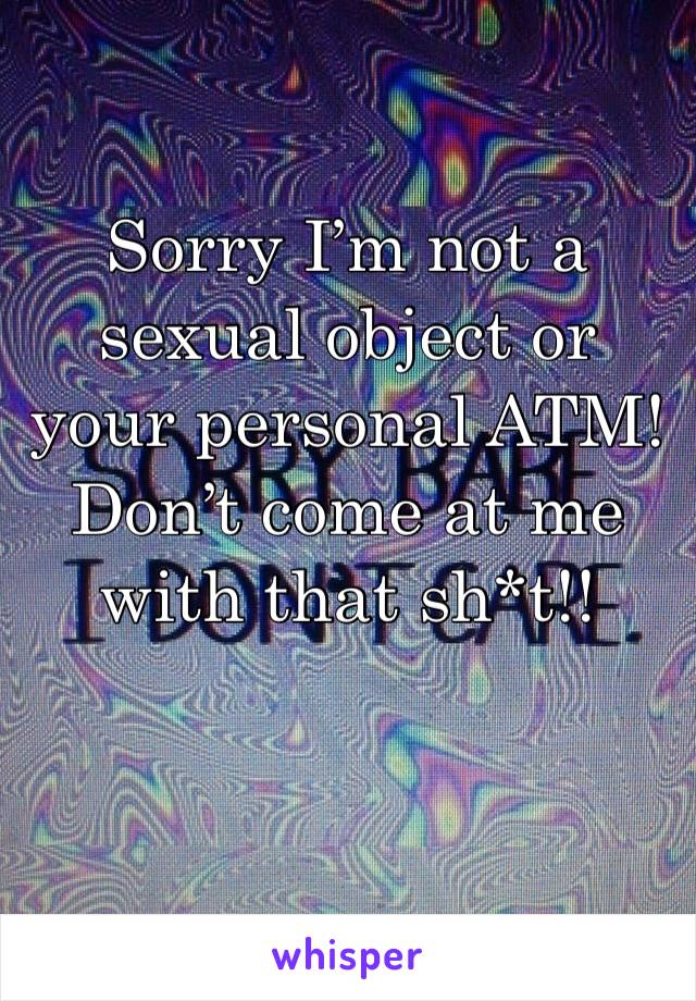 Sorry I’m not a sexual object or your personal ATM! Don’t come at me with that sh*t!!