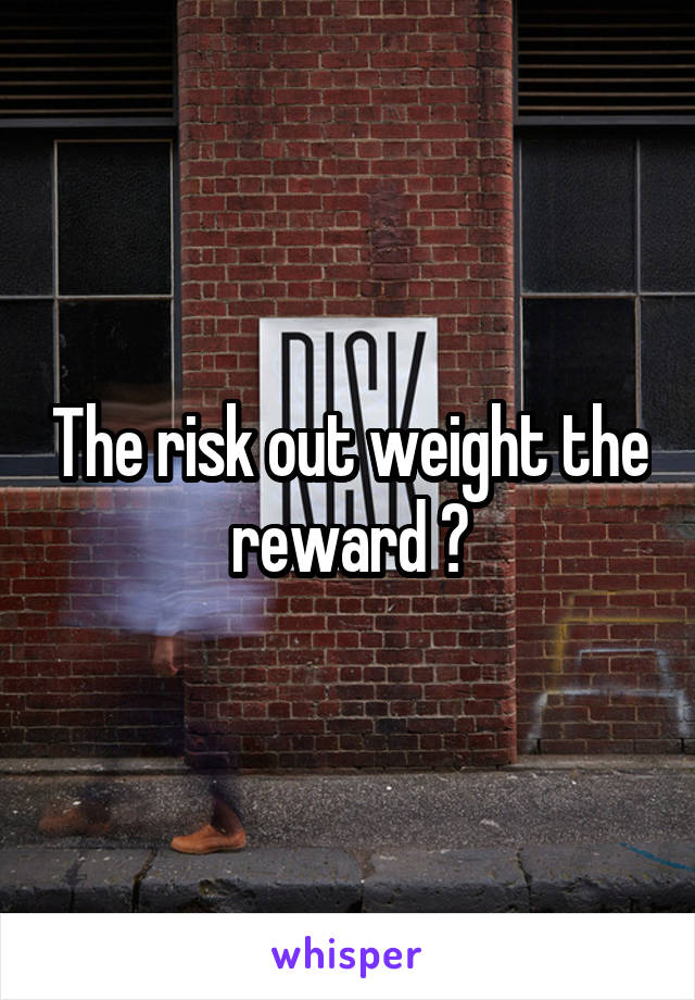 The risk out weight the reward ?