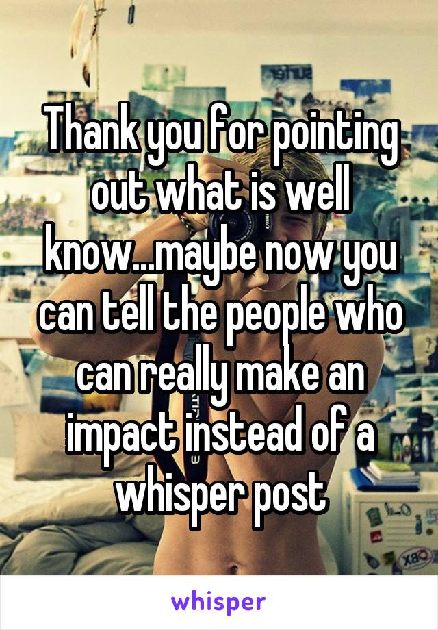 Thank you for pointing out what is well know...maybe now you can tell the people who can really make an impact instead of a whisper post