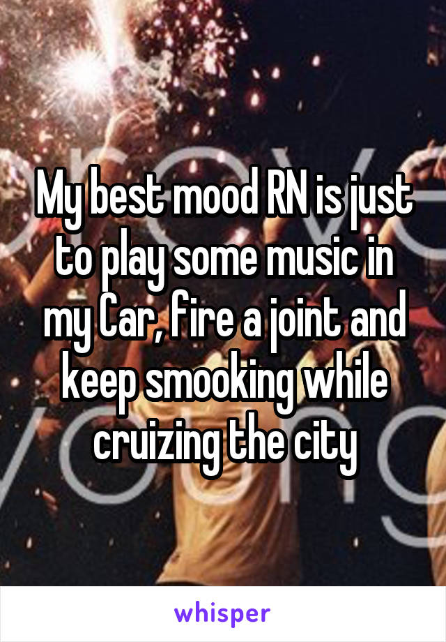 My best mood RN is just to play some music in my Car, fire a joint and keep smooking while cruizing the city