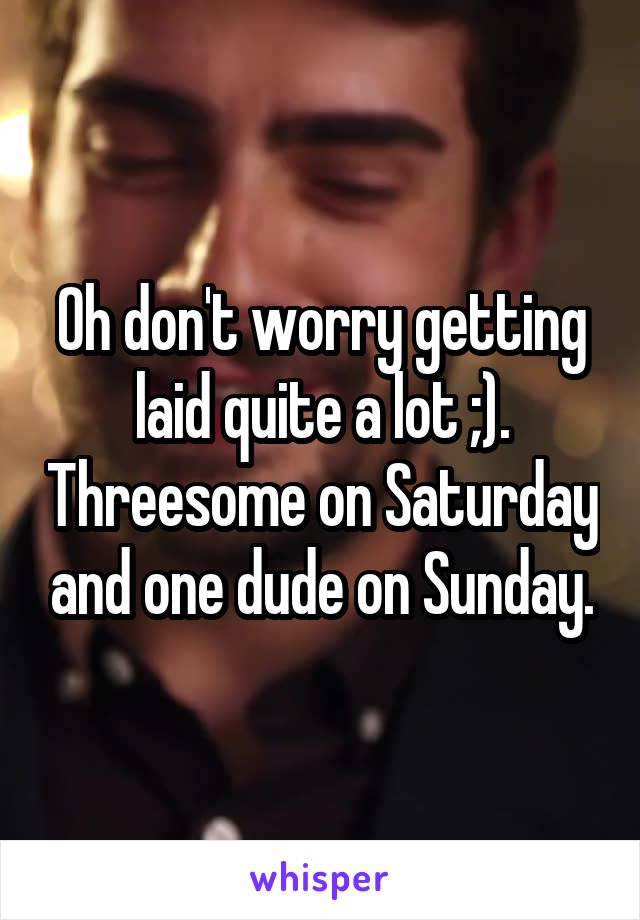 Oh don't worry getting laid quite a lot ;). Threesome on Saturday and one dude on Sunday.