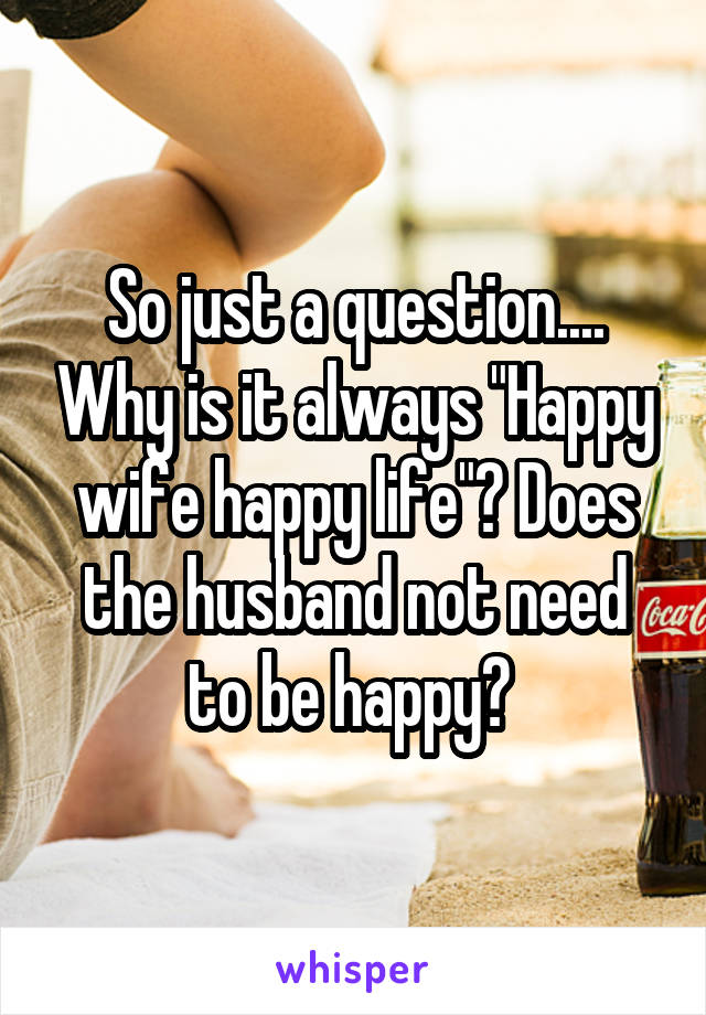 So just a question.... Why is it always "Happy wife happy life"? Does the husband not need to be happy? 