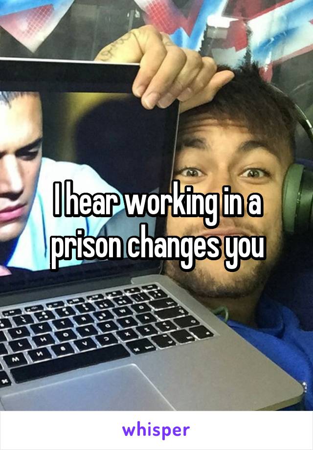 I hear working in a prison changes you