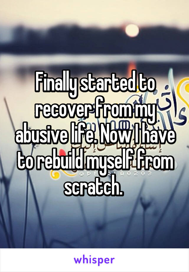 Finally started to recover from my abusive life. Now I have to rebuild myself from scratch. 