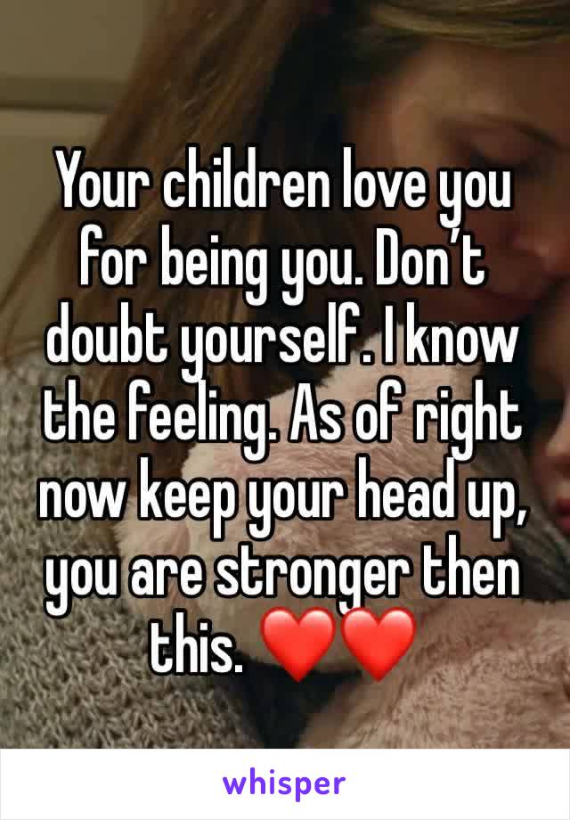 Your children love you for being you. Don’t doubt yourself. I know the feeling. As of right now keep your head up, you are stronger then this. ❤️❤️