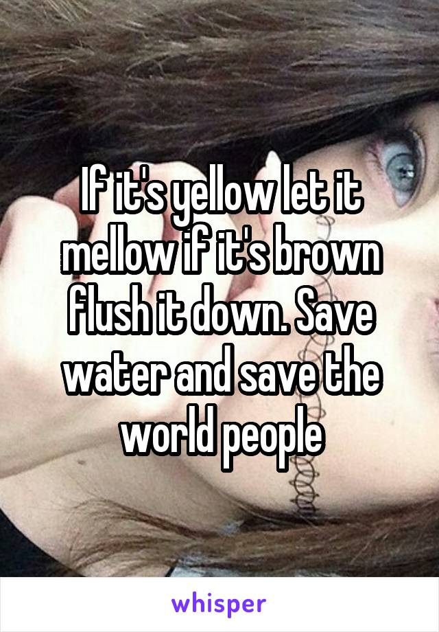 If it's yellow let it mellow if it's brown flush it down. Save water and save the world people