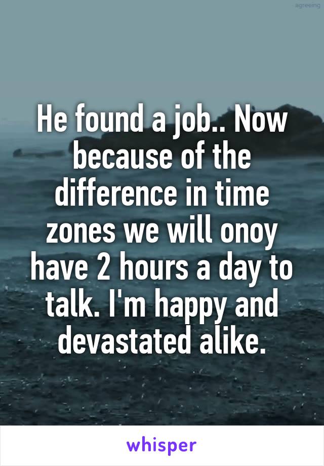 He found a job.. Now because of the difference in time zones we will onoy have 2 hours a day to talk. I'm happy and devastated alike.