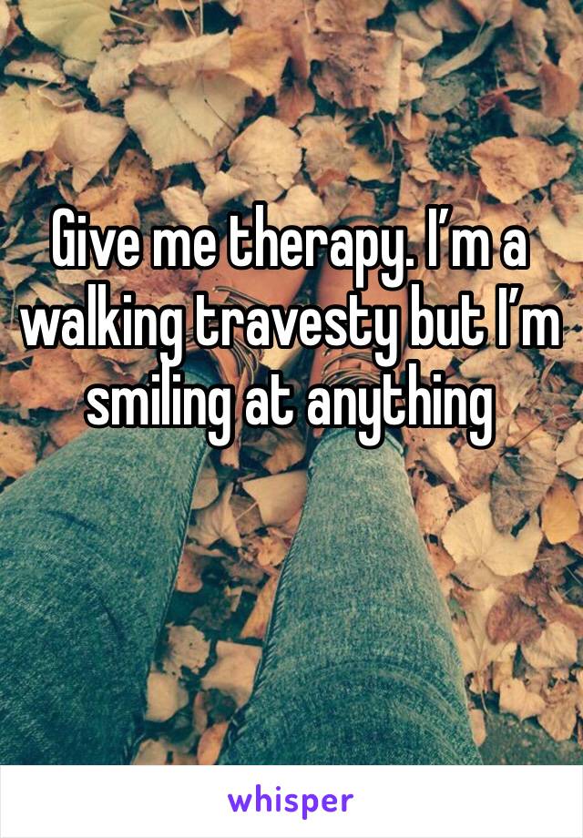 Give me therapy. I’m a walking travesty but I’m smiling at anything 