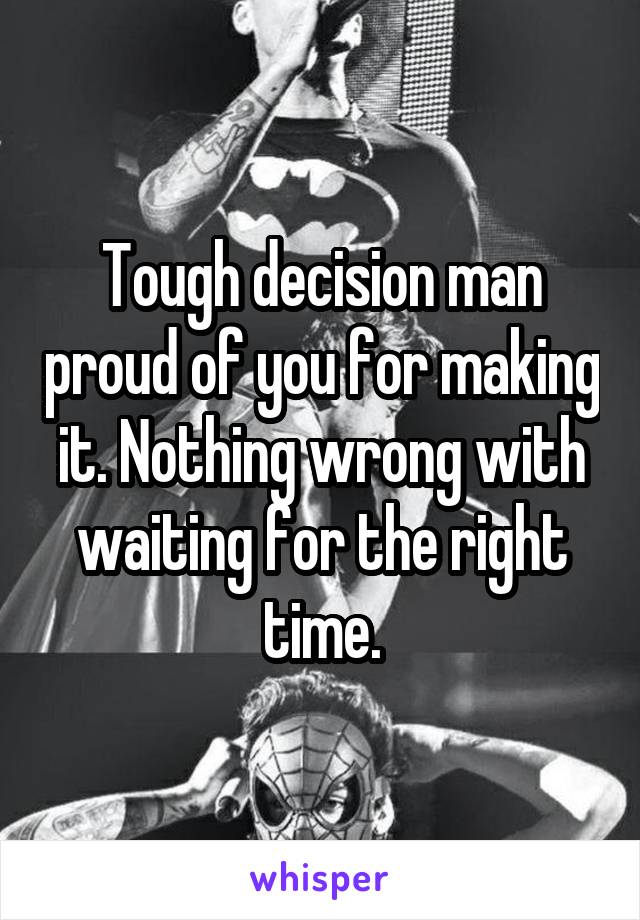 Tough decision man proud of you for making it. Nothing wrong with waiting for the right time.