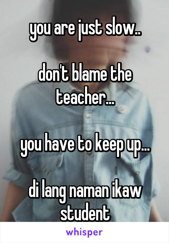 you are just slow..

don't blame the teacher...

you have to keep up...

di lang naman ikaw student