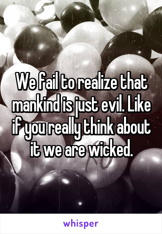 We fail to realize that mankind is just evil. Like if you really think about it we are wicked.