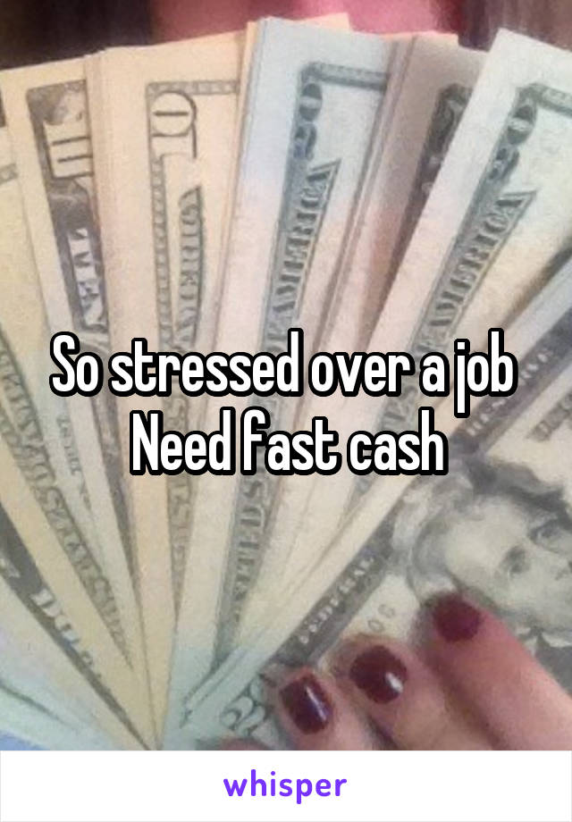 So stressed over a job 
Need fast cash