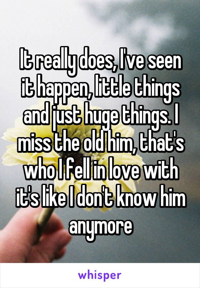 It really does, I've seen it happen, little things and just huge things. I miss the old him, that's who I fell in love with it's like I don't know him anymore