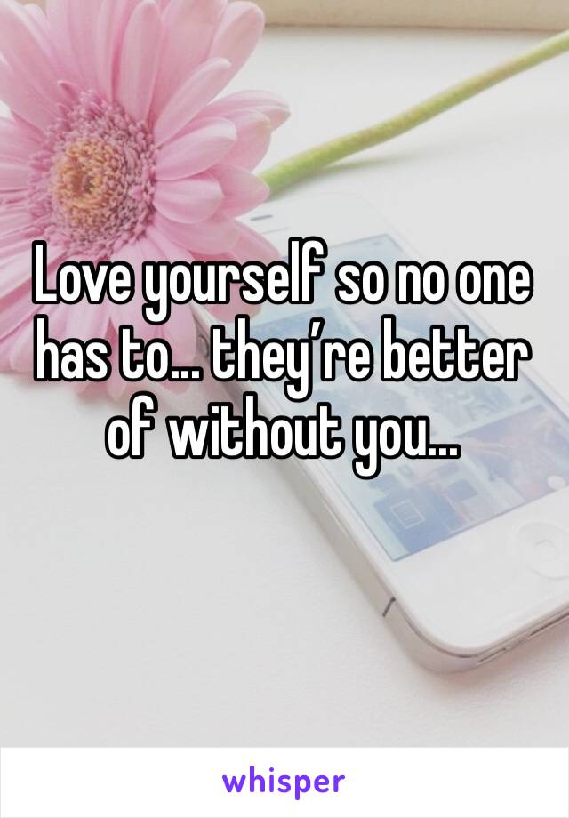 Love yourself so no one has to... they’re better of without you... 