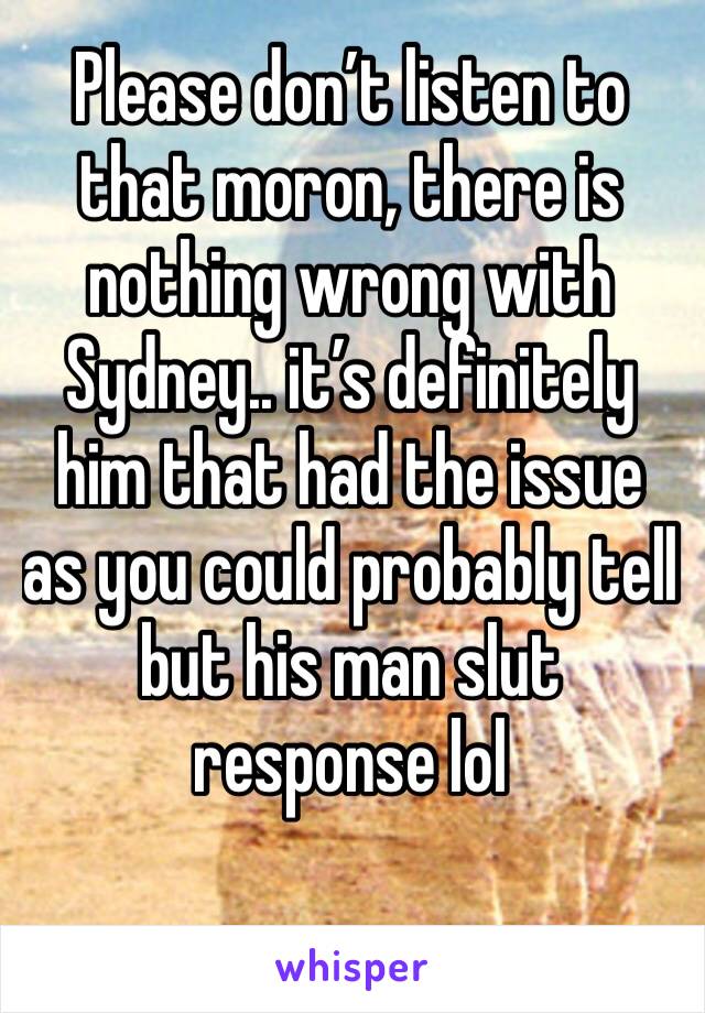 Please don’t listen to that moron, there is nothing wrong with Sydney.. it’s definitely him that had the issue as you could probably tell but his man slut response lol
