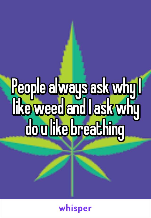 People always ask why I like weed and I ask why do u like breathing 