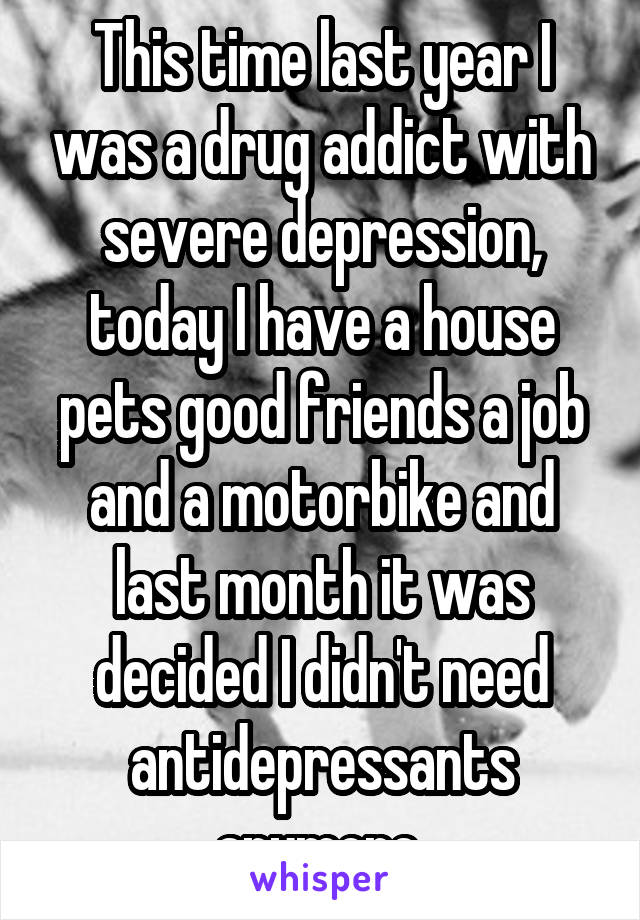 This time last year I was a drug addict with severe depression, today I have a house pets good friends a job and a motorbike and last month it was decided I didn't need antidepressants anymore 