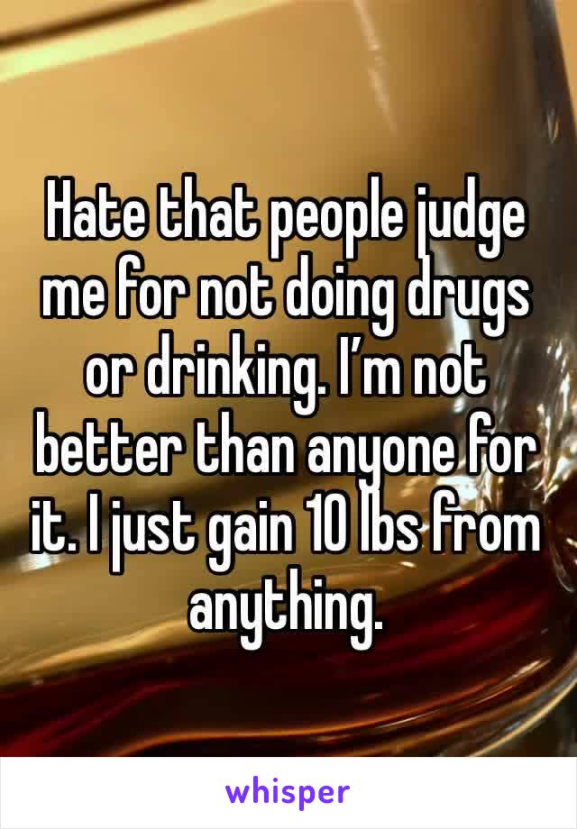 Hate that people judge me for not doing drugs or drinking. I’m not better than anyone for it. I just gain 10 lbs from anything. 