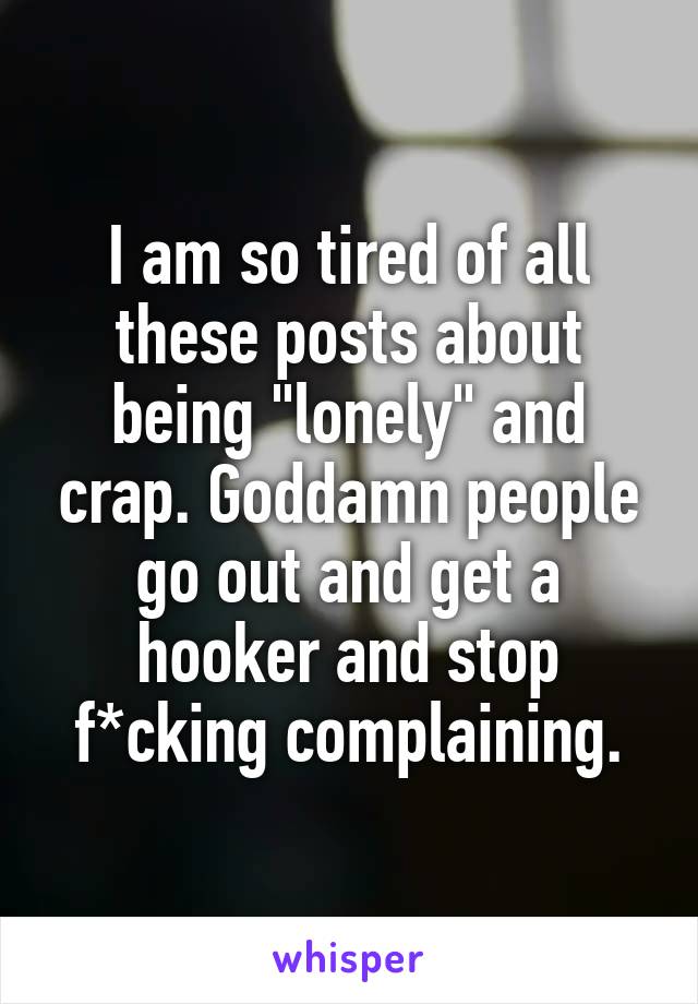 I am so tired of all these posts about being "lonely" and crap. Goddamn people go out and get a hooker and stop f*cking complaining.