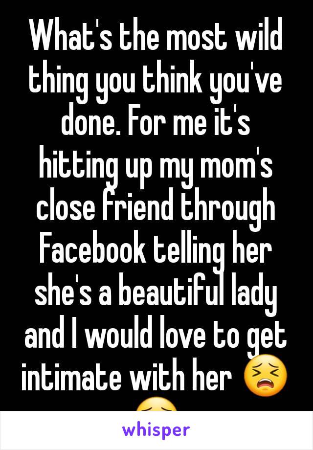 What's the most wild thing you think you've done. For me it's hitting up my mom's close friend through Facebook telling her she's a beautiful lady and I would love to get intimate with her 😣😯